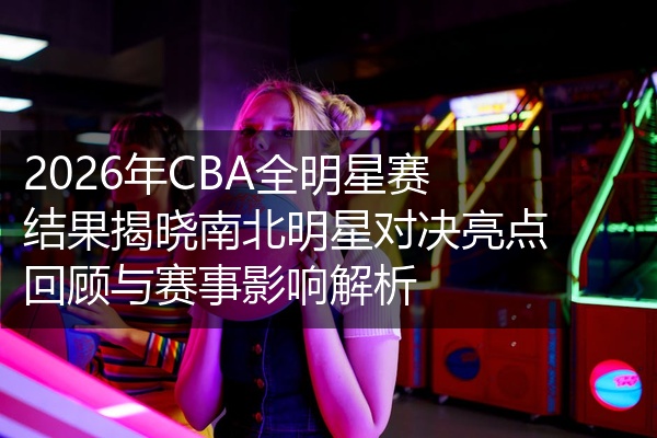 2026年CBA全明星赛结果揭晓南北明星对决亮点回顾与赛事影响解析